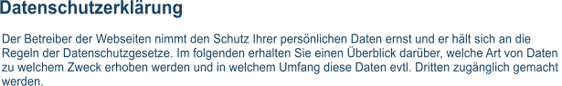 Datenschutzerklrung Der Betreiber der Webseiten nimmt den Schutz Ihrer persnlichen Daten ernst und er hlt sich an die  Regeln der Datenschutzgesetze. Im folgenden erhalten Sie einen berblick darber, welche Art von Daten  zu welchem Zweck erhoben werden und in welchem Umfang diese Daten evtl. Dritten zugnglich gemacht  werden.